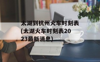 太湖到杭州火车时刻表(太湖火车时刻表2023最新消息)