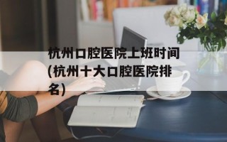 杭州口腔医院上班时间(杭州十大口腔医院排名)