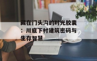 藏在门头沟的时光胶囊：川底下村建筑密码与生存智慧
