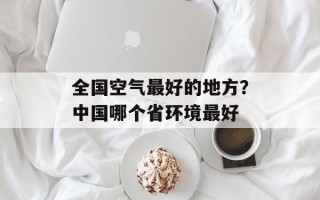 全国空气最好的地方？中国哪个省环境最好