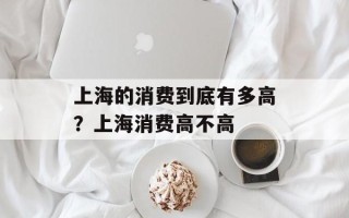 上海的消费到底有多高？上海消费高不高