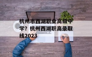 杭州市西湖职业高级中学？杭州西湖职高录取线2023