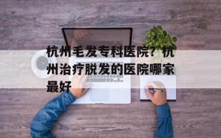 杭州毛发专科医院？杭州治疗脱发的医院哪家最好