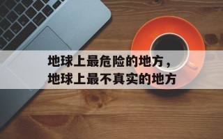 地球上最危险的地方，地球上最不真实的地方
