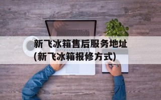 新飞冰箱售后服务地址(新飞冰箱报修方式)