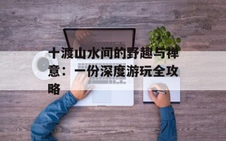 十渡山水间的野趣与禅意：一份深度游玩全攻略