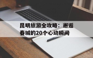 昆明旅游全攻略：邂逅春城的20个心动瞬间