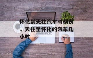 怀化到天柱汽车时刻表，天柱至怀化的汽车几小时