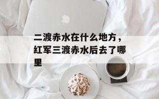 二渡赤水在什么地方，红军三渡赤水后去了哪里
