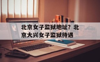 北京女子监狱地址？北京大兴女子监狱待遇