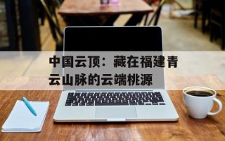 中国云顶：藏在福建青云山脉的云端桃源