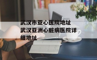 武汉市亚心医院地址 武汉亚洲心脏病医院详细地址