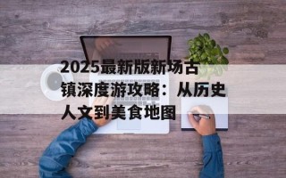 2025最新版新场古镇深度游攻略：从历史人文到美食地图