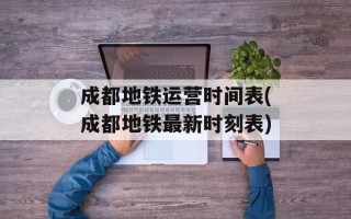 成都地铁运营时间表(成都地铁最新时刻表)