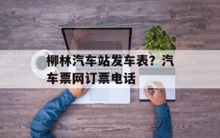柳林汽车站发车表？汽车票网订票电话