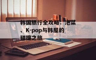 韩国旅行全攻略：泡菜、K-pop与韩屋的碰撞之旅