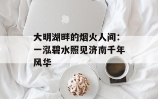 大明湖畔的烟火人间：一泓碧水照见济南千年风华