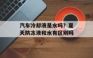 汽车冷却液是水吗？夏天防冻液和水有区别吗