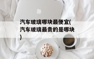 汽车玻璃哪块最便宜(汽车玻璃最贵的是哪块)