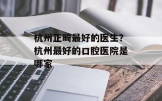 杭州正畸最好的医生？杭州最好的口腔医院是哪家