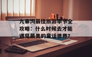 九寨沟最佳旅游季节全攻略：什么时候去才能遇见最美的童话世界？