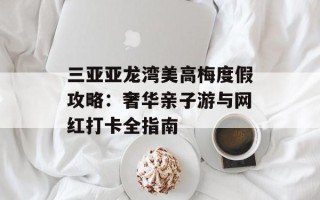 三亚亚龙湾美高梅度假攻略：奢华亲子游与网红打卡全指南