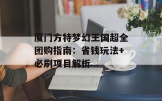 厦门方特梦幻王国超全团购指南：省钱玩法+必刷项目解析