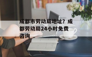 成都市劳动局地址？成都劳动局24小时免费咨询