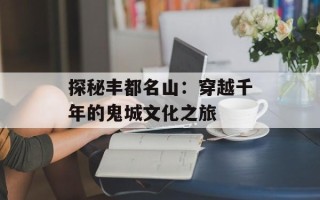 探秘丰都名山：穿越千年的鬼城文化之旅