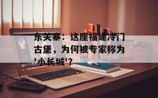东关寨：这座福建冷门古堡，为何被专家称为'小长城'？