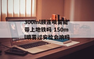 300ml颐莲喷雾能带上地铁吗 150ml喷雾过安检会响吗