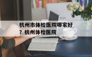杭州市体检医院哪家好？杭州体检医院