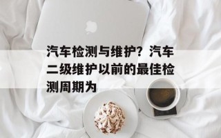 汽车检测与维护？汽车二级维护以前的最佳检测周期为
