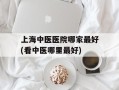 上海中医医院哪家最好(看中医哪里最好)