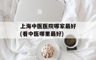 上海中医医院哪家最好(看中医哪里最好)