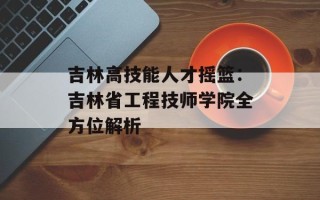 吉林高技能人才摇篮：吉林省工程技师学院全方位解析