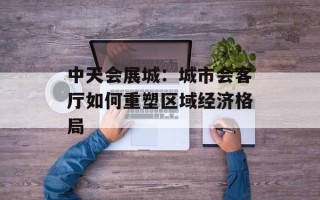 中天会展城：城市会客厅如何重塑区域经济格局