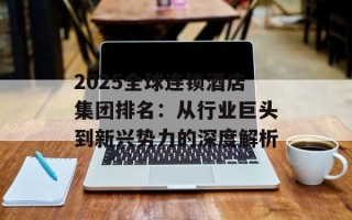 2025全球连锁酒店集团排名：从行业巨头到新兴势力的深度解析