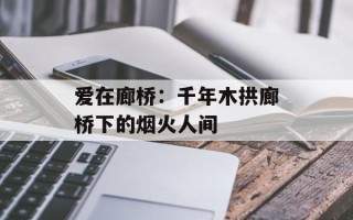 爱在廊桥：千年木拱廊桥下的烟火人间