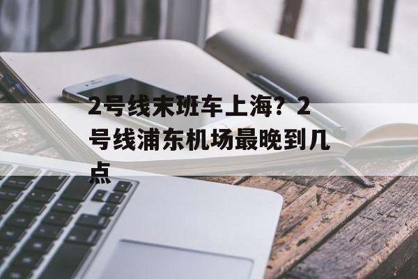 2号线末班车上海？2号线浦东机场最晚到几点-第1张图片-