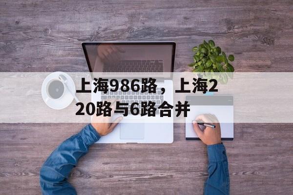 上海986路，上海220路与6路合并-第1张图片-