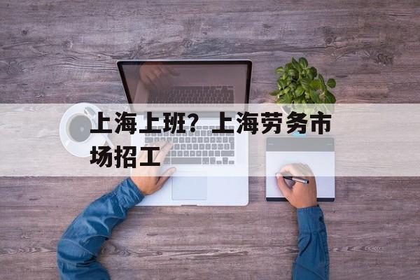 上海上班？上海劳务市场招工-第1张图片-