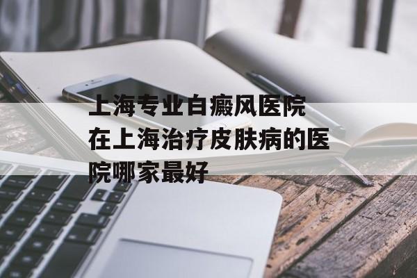 上海专业白癜风医院 在上海治疗皮肤病的医院哪家最好-第1张图片-