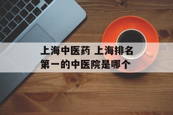 上海中医药 上海排名第一的中医院是哪个-第1张图片-