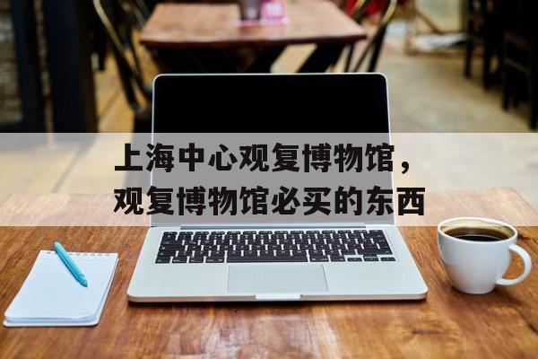 上海中心观复博物馆，观复博物馆必买的东西-第1张图片-