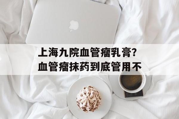 上海九院血管瘤乳膏？血管瘤抹药到底管用不-第1张图片-