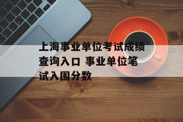 上海事业单位考试成绩查询入口 事业单位笔试入围分数-第1张图片-