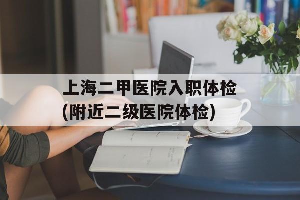上海二甲医院入职体检(附近二级医院体检)-第1张图片-