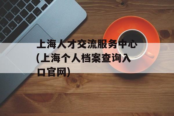 上海人才交流服务中心(上海个人档案查询入口官网)-第1张图片-