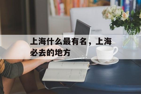 上海什么最有名，上海必去的地方-第1张图片-